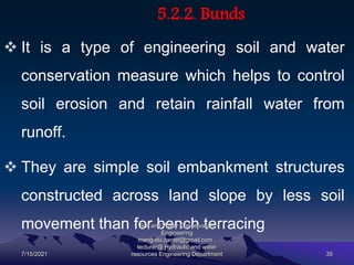 5.2.2. Bunds
 It is a type of engineering soil and water
conservation measure which helps to control
soil erosion and retain rainfall water from
runoff.
 They are simple soil embankment structures
constructed across land slope by less soil
movement than for bench terracing
7/15/2021
Soil and Water Conservation
Engineering
mengistu.zantet@gmail.com .
lecturer@ Hydraulic and water
resources Engineering Department 35
 