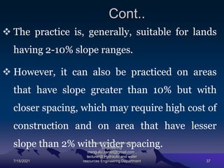 Cont..
 The practice is, generally, suitable for lands
having 2-10% slope ranges.
 However, it can also be practiced on areas
that have slope greater than 10% but with
closer spacing, which may require high cost of
construction and on area that have lesser
slope than 2% with wider spacing.
7/15/2021
Soil and Water Conservation
Engineering
mengistu.zantet@gmail.com .
lecturer@ Hydraulic and water
resources Engineering Department 37
 