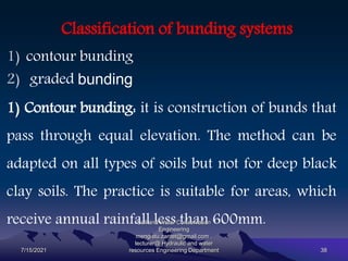 Classification of bunding systems
1) contour bunding
2) graded bunding
1) Contour bunding: it is construction of bunds that
pass through equal elevation. The method can be
adapted on all types of soils but not for deep black
clay soils. The practice is suitable for areas, which
receive annual rainfall less than 600mm.
7/15/2021
Soil and Water Conservation
Engineering
mengistu.zantet@gmail.com .
lecturer@ Hydraulic and water
resources Engineering Department 38
 