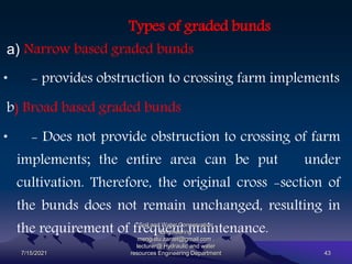 Types of graded bunds
a) Narrow based graded bunds
• - provides obstruction to crossing farm implements
b) Broad based graded bunds
• - Does not provide obstruction to crossing of farm
implements; the entire area can be put under
cultivation. Therefore, the original cross -section of
the bunds does not remain unchanged, resulting in
the requirement of frequent maintenance.
7/15/2021
Soil and Water Conservation
Engineering
mengistu.zantet@gmail.com .
lecturer@ Hydraulic and water
resources Engineering Department 43
 