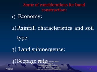 Some of considerations for bund
construction:
1) Economy:
2)Rainfall characteristics and soil
type:
3) Land submergence:
4)Seepage rate:
7/15/2021
Soil and Water Conservation
Engineering
mengistu.zantet@gmail.com .
lecturer@ Hydraulic and water
resources Engineering Department 44
 