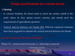 Design specifications for contour bunds
1) Spacing:
• In contour bunding, the bund needs to check the surface runoff at the
point where its flow attains erosive velocity, and should meet the
requirements of agricultural operation.
• Vertical interval between two bunds (VI): Different empirical formulae
have been suggested to estimate the vertical interval between two bunds.
a) For areas of heavier rainfall
Where VI = vertical interval in (cm) ; S = land slope in percent
b) For areas of low rain fall.
7/15/2021
Soil and Water Conservation
Engineering
mengistu.zantet@gmail.com .
lecturer@ Hydraulic and water
resources Engineering Department 45
 