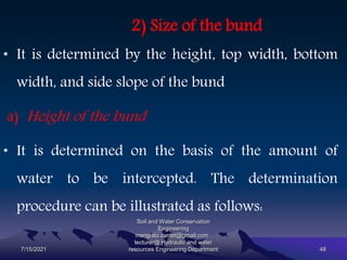 2) Size of the bund
• It is determined by the height, top width, bottom
width, and side slope of the bund
a) Height of the bund
• It is determined on the basis of the amount of
water to be intercepted. The determination
procedure can be illustrated as follows:
7/15/2021
Soil and Water Conservation
Engineering
mengistu.zantet@gmail.com .
lecturer@ Hydraulic and water
resources Engineering Department 48
 