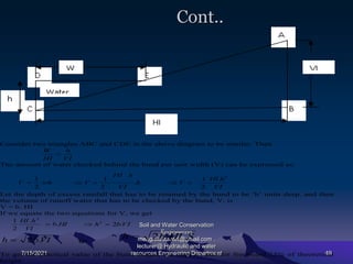 Cont..
7/15/2021
Soil and Water Conservation
Engineering
mengistu.zantet@gmail.com .
lecturer@ Hydraulic and water
resources Engineering Department 49
Consider two triangles ABC and CDE in the above diagram to be similar. Then
VI
h
HI
W

The amount of water checked behind the bund per unit width (V) can be expressed as:
wh
V
2
1
 h
VI
h
HI
V .
2
1

 .
VI
h
Hl
V
2
.
2
1


Let the depth of excess rainfall that has to be retained by the bund to be ‘b’ units deep, and then
the volume of runoff water that has to be checked by the bund, V, is
V = b. HI
If we equate the two equations for V, we get
HI
b
VI
h
HI
.
.
2
1 2
 VI
b
h .
2
2


VI
b
h .
2
 Or
S
HI
b
h .
.
2

To get the practical value of the bund height, we need to add for freeboard 25% of theoretical
height.
 