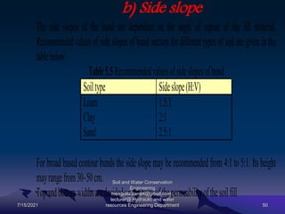 b) Side slope
The side slopes of the bund are dependent on the angle of repose of the fill material.
Recommended values of side slopes of bund section for different types of soil are given in the
tablebelow.
Table5.5Recommendedvaluesofsideslopesofbund
Soiltype Sideslope(H:V)
Loam 1.5:1
Clay 2:1
Sand 2.5:1
For broad based contour bunds the side slope may be recommended from 4:1 to 5:1. Its height
mayrangefrom30–50cm.
Topandbottomwidthsaredecidedonthebasisofthepermeabilityofthesoilfill
7/15/2021
Soil and Water Conservation
Engineering
mengistu.zantet@gmail.com .
lecturer@ Hydraulic and water
resources Engineering Department 50
 