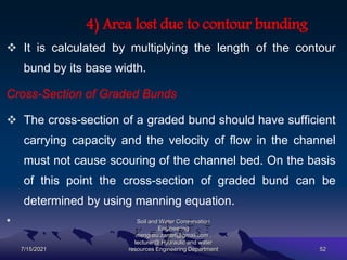 4) Area lost due to contour bunding
 It is calculated by multiplying the length of the contour
bund by its base width.
Cross-Section of Graded Bunds
 The cross-section of a graded bund should have sufficient
carrying capacity and the velocity of flow in the channel
must not cause scouring of the channel bed. On the basis
of this point the cross-section of graded bund can be
determined by using manning equation.
•
7/15/2021
Soil and Water Conservation
Engineering
mengistu.zantet@gmail.com .
lecturer@ Hydraulic and water
resources Engineering Department 52
 
