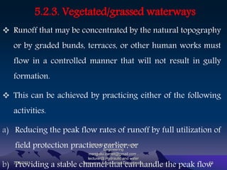 5.2.3. Vegetated/grassed waterways
 Runoff that may be concentrated by the natural topography
or by graded bunds, terraces, or other human works must
flow in a controlled manner that will not result in gully
formation.
 This can be achieved by practicing either of the following
activities.
a) Reducing the peak flow rates of runoff by full utilization of
field protection practices earlier, or
b) Providing a stable channel that can handle the peak flow
7/15/2021
Soil and Water Conservation
Engineering
mengistu.zantet@gmail.com .
lecturer@ Hydraulic and water
resources Engineering Department 53
 