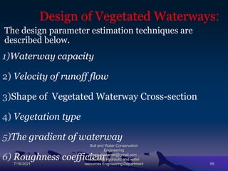 Design of Vegetated Waterways:
The design parameter estimation techniques are
described below.
1)Waterway capacity
2) Velocity of runoff flow
3)Shape of Vegetated Waterway Cross-section
4) Vegetation type
5)The gradient of waterway
6) Roughness coefficient
7/15/2021
Soil and Water Conservation
Engineering
mengistu.zantet@gmail.com .
lecturer@ Hydraulic and water
resources Engineering Department 55
 