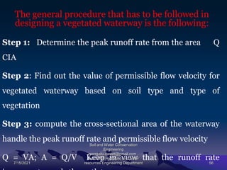The general procedure that has to be followed in
designing a vegetated waterway is the following:
Step 1: Determine the peak runoff rate from the area Q
CIA
Step 2: Find out the value of permissible flow velocity for
vegetated waterway based on soil type and type of
vegetation
Step 3: compute the cross-sectional area of the waterway
handle the peak runoff rate and permissible flow velocity
Q = VA; A = Q/V Keep in view that the runoff rate
7/15/2021
Soil and Water Conservation
Engineering
mengistu.zantet@gmail.com .
lecturer@ Hydraulic and water
resources Engineering Department 56
 