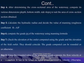 Cont..
Step 4: After determining the cross-sectional area of the waterway, compute its
various dimensions (depth, bottom width, side slope) to suit the area of cross-section
section obtained.
Step 5: Calculate the hydraulic radius and decide the value of manning roughness
coefficient R = A/P
Step 6: compute the grade (s) of the waterway using manning formula
Step 7: Check the elevation of the outlet computed using the grade and the elevation
of the field outlet. They should coincide. The grade computed can be rounded or
or otherwise.
Step 8: Using the rounded value of the waterway grade compute the flow velocity at
a section. It has to be lower or equal to the permissible velocity. Otherwise,
7/15/2021
Soil and Water Conservation
Engineering
mengistu.zantet@gmail.com .
lecturer@ Hydraulic and water
resources Engineering Department 57
 