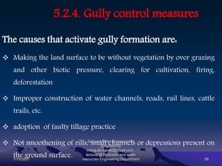 5.2.4. Gully control measures
The causes that activate gully formation are:
 Making the land surface to be without vegetation by over grazing
and other biotic pressure, clearing for cultivation, firing,
deforestation
 Improper construction of water channels, roads, rail lines, cattle
trails, etc.
 adoption of faulty tillage practice
 Not smoothening of rills, small channels or depressions present on
the ground surface.
7/15/2021
Soil and Water Conservation
Engineering
mengistu.zantet@gmail.com .
lecturer@ Hydraulic and water
resources Engineering Department 58
 