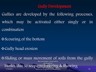 Gully Development
Gullies are developed by the following processes,
which may be activated either singly or in
combination
Scouring of the bottom
Gully head erosion
Sliding or mass movement of soils from the gully
banks, due to seepage, freezing & thawing
7/15/2021
Soil and Water Conservation
Engineering
mengistu.zantet@gmail.com .
lecturer@ Hydraulic and water
resources Engineering Department 59
 