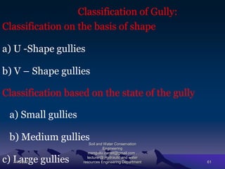 Classification of Gully:
Classification on the basis of shape
a) U -Shape gullies
b) V – Shape gullies
Classification based on the state of the gully
a) Small gullies
b) Medium gullies
c) Large gullies
7/15/2021
Soil and Water Conservation
Engineering
mengistu.zantet@gmail.com .
lecturer@ Hydraulic and water
resources Engineering Department 61
 