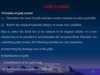 Gully Control:
Principles of gully control
1) Determine the cause of gully and take counter measure as early as possible
2) Restore the original hydraulic balance or create new condition.
That is, either the flood has to be reduced to its original volume or a new
channel has to be provided to accommodate the increased flood. Therefore, for
controlling gully erosion, the following activities are very important:
A) Improving the drainage area of the gully.
B) Stabilization of gully
I) Stabilization of the gully head
II) Stabilization of the gully side and bed
7/15/2021
Soil and Water Conservation
Engineering
mengistu.zantet@gmail.com .
lecturer@ Hydraulic and water
resources Engineering Department 62
 
