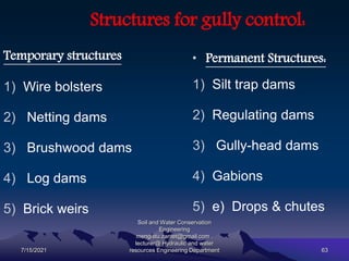 Structures for gully control:
Temporary structures
1) Wire bolsters
2) Netting dams
3) Brushwood dams
4) Log dams
5) Brick weirs
• Permanent Structures:
1) Silt trap dams
2) Regulating dams
3) Gully-head dams
4) Gabions
5) e) Drops & chutes
7/15/2021
Soil and Water Conservation
Engineering
mengistu.zantet@gmail.com .
lecturer@ Hydraulic and water
resources Engineering Department 63
 