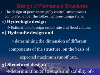 Design of Permanent Structures
• The design of permanent gully control structures is
completed under the following three design steps:
1) Hydrologic design
Estimation of design runoff rate and flood volume
2) Hydraulic design and
determining the dimension of different
components of the structure, on the basis of
expected maximum runoff rate,
3) Structural design:
determination of strength and stability of
7/15/2021
Soil and Water Conservation
Engineering
mengistu.zantet@gmail.com .
lecturer@ Hydraulic and water
resources Engineering Department 67
 