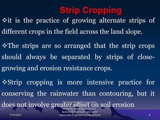 Strip Cropping
it is the practice of growing alternate strips of
different crops in the field across the land slope.
The strips are so arranged that the strip crops
should always be separated by strips of close-
growing and erosion resistance crops.
Strip cropping is more intensive practice for
conserving the rainwater than contouring, but it
does not involve greater effect on soil erosion
7/15/2021
Soil and Water Conservation
Engineering
mengistu.zantet@gmail.com .
lecturer@ Hydraulic and water
resources Engineering Department 8
 