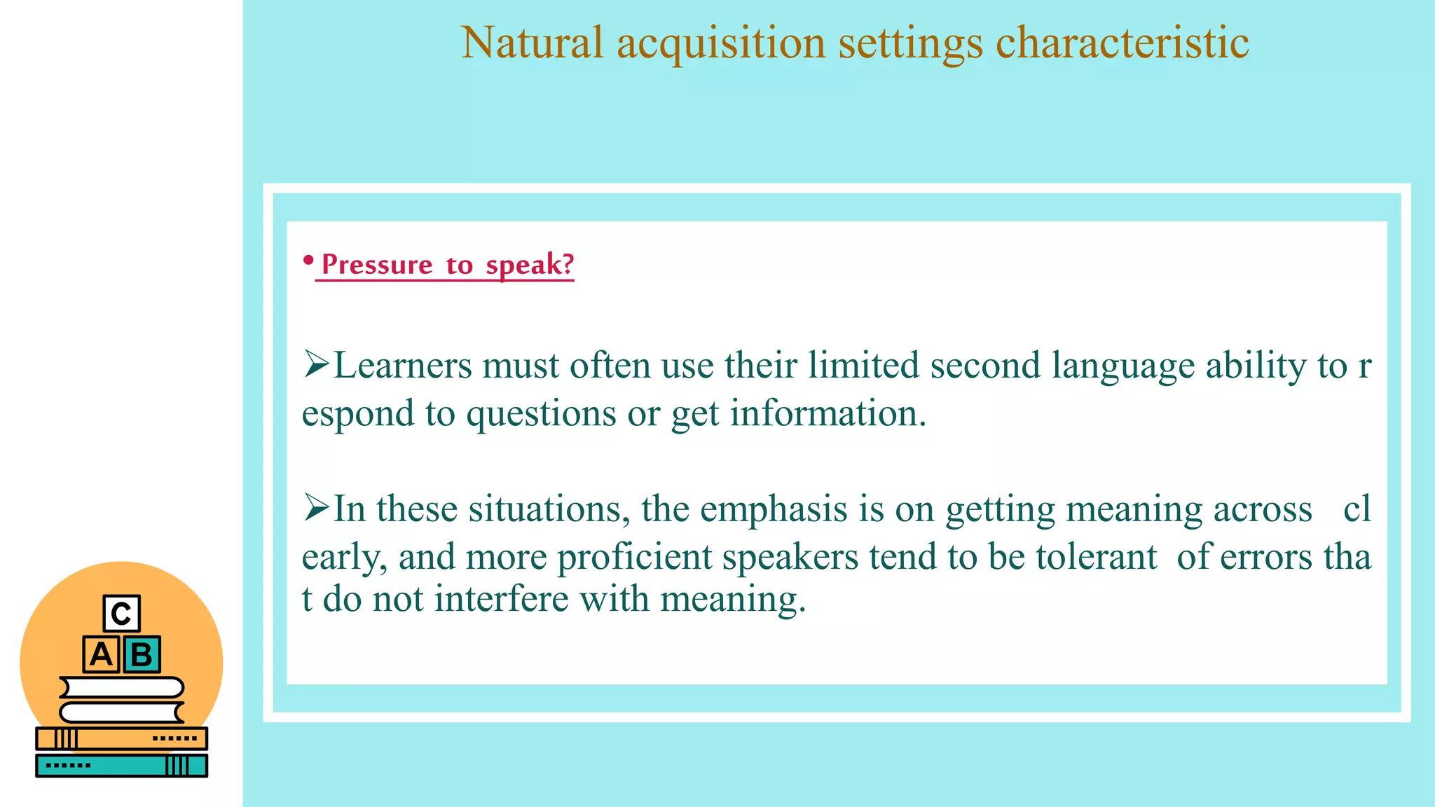 Natural acquisition settings characteristic
•Pressure to speak?
Learners must often use their limited second language ability to r
espond to questions or get information.
In these situations, the emphasis is on getting meaning across cl
early, and more proficient speakers tend to be tolerant of errors tha
t do not interfere with meaning.
 