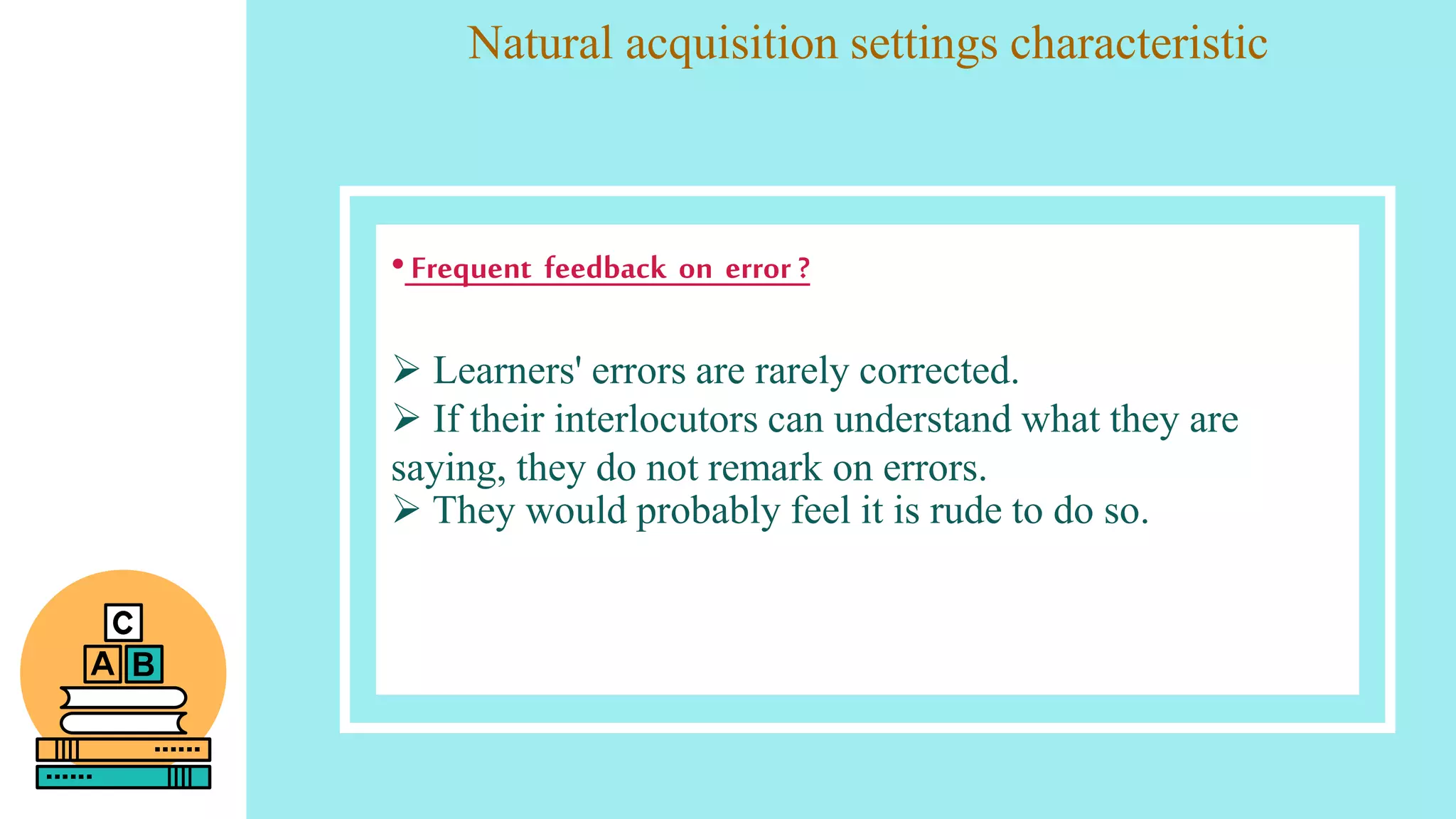 Natural acquisition settings characteristic
•Frequent feedback on error ?
 Learners' errors are rarely corrected.
 If their interlocutors can understand what they are
saying, they do not remark on errors.
 They would probably feel it is rude to do so.
 