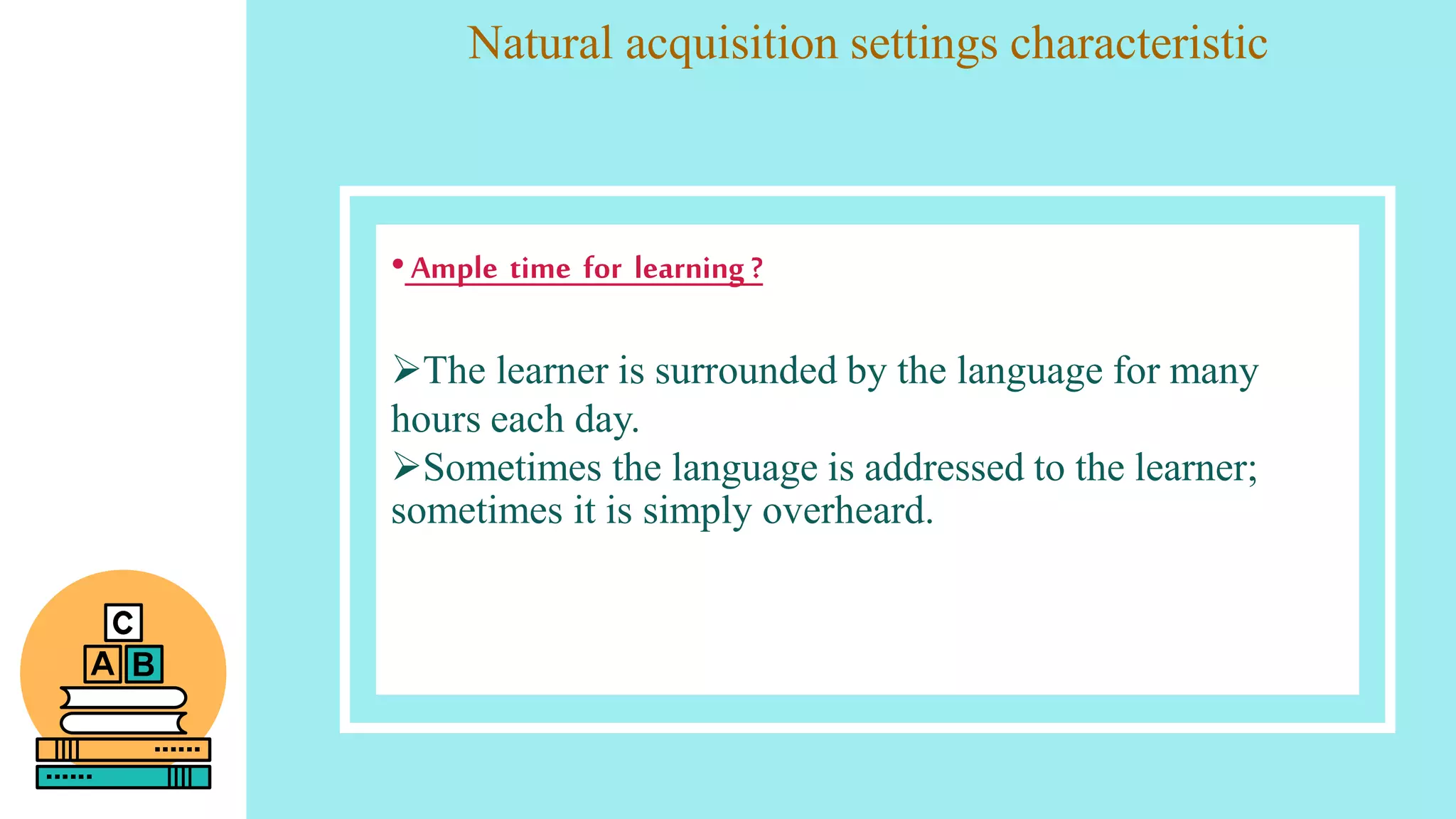 Natural acquisition settings characteristic
•Ample time for learning ?
The learner is surrounded by the language for many
hours each day.
Sometimes the language is addressed to the learner;
sometimes it is simply overheard.
 