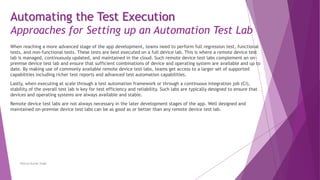 When reaching a more advanced stage of the app development, teams need to perform full regression test, functional
tests, and non-functional tests. These tests are best executed on a full device lab. This is where a remote device test
lab is managed, continuously updated, and maintained in the cloud. Such remote device test labs complement an on-
premise device test lab and ensure that sufficient combinations of device and operating system are available and up to
date. By making use of commonly available remote device test labs, teams get access to a larger set of supported
capabilities including richer test reports and advanced test automation capabilities.
Lastly, when executing at scale through a test automation framework or through a continuous integration job (CI),
stability of the overall test lab is key for test efficiency and reliability. Such labs are typically designed to ensure that
devices and operating systems are always available and stable.
Remote device test labs are not always necessary in the later development stages of the app. Well designed and
maintained on-premise device test labs can be as good as or better than any remote device test lab.
Neeraj Kumar Singh
Automating the Test Execution
Approaches for Setting up an Automation Test Lab
 