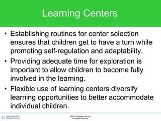 Learning Centers
• Establishing routines for center selection
ensures that children get to have a turn while
promoting self-regulation and adaptability.
• Providing adequate time for exploration is
important to allow children to become fully
involved in the learning.
• Flexible use of learning centers diversify
learning opportunities to better accommodate
individual children.
©2014 Cengage Learning.
All Rights Reserved.
 