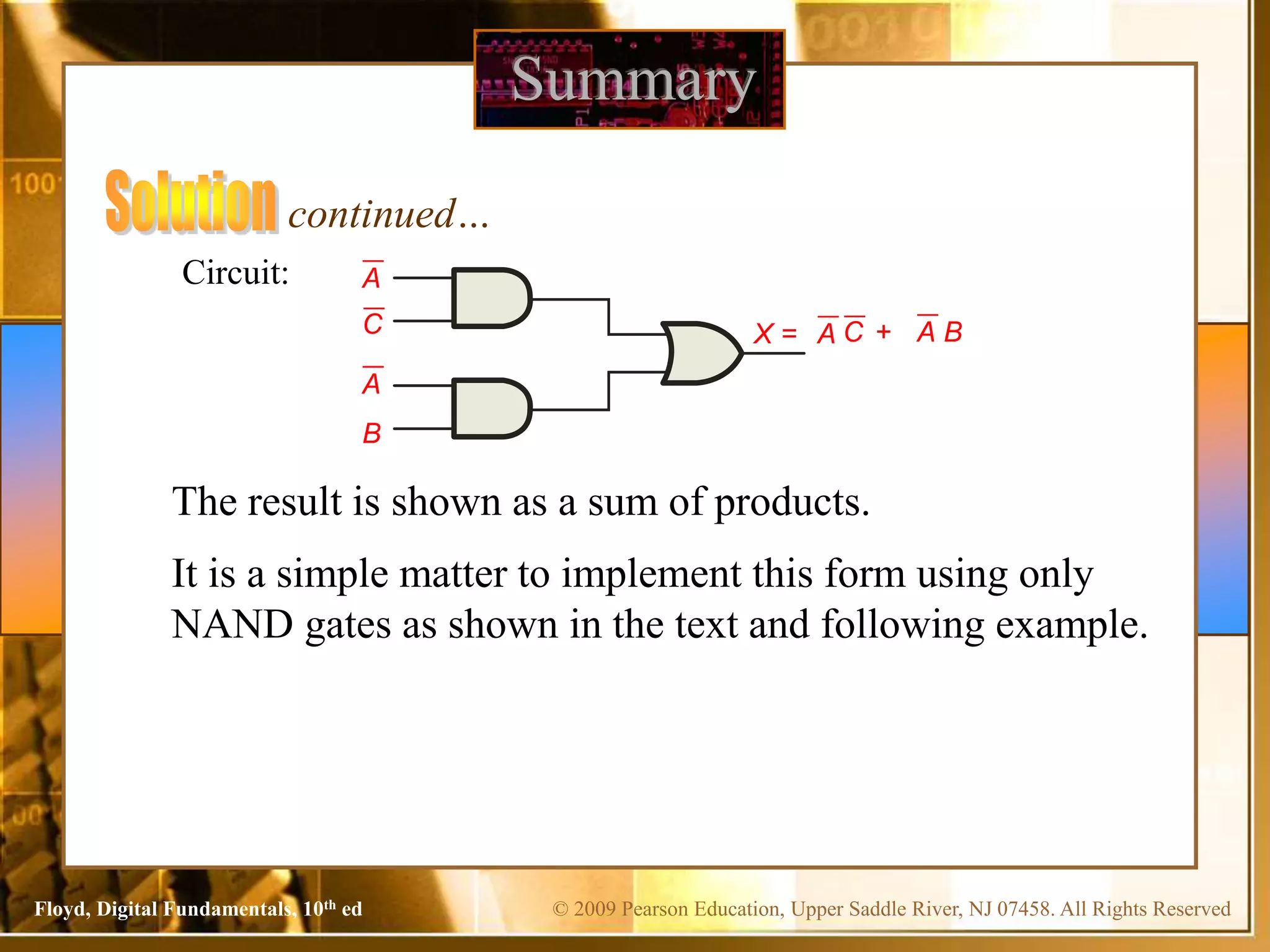 © 2009 Pearson Education, Upper Saddle River, NJ 07458. All Rights Reserved
Floyd, Digital Fundamentals, 10th ed
Summary
Circuit:
C
A
A
C
A + A B
continued…
X =
The result is shown as a sum of products.
It is a simple matter to implement this form using only
NAND gates as shown in the text and following example.
B
 