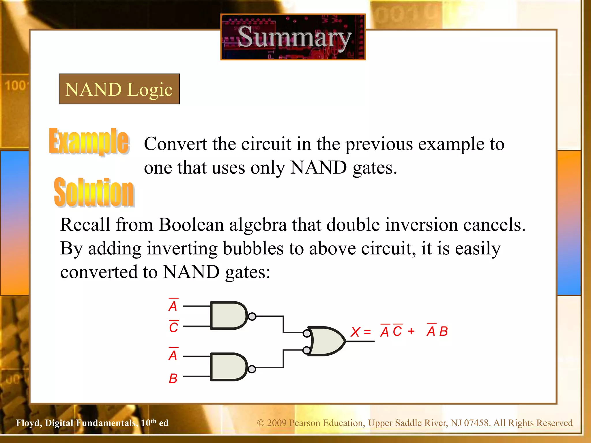 © 2009 Pearson Education, Upper Saddle River, NJ 07458. All Rights Reserved
Floyd, Digital Fundamentals, 10th ed
Summary
NAND Logic
Convert the circuit in the previous example to
one that uses only NAND gates.
Recall from Boolean algebra that double inversion cancels.
By adding inverting bubbles to above circuit, it is easily
converted to NAND gates:
C
A
B
A
C
A + A B
X =
 