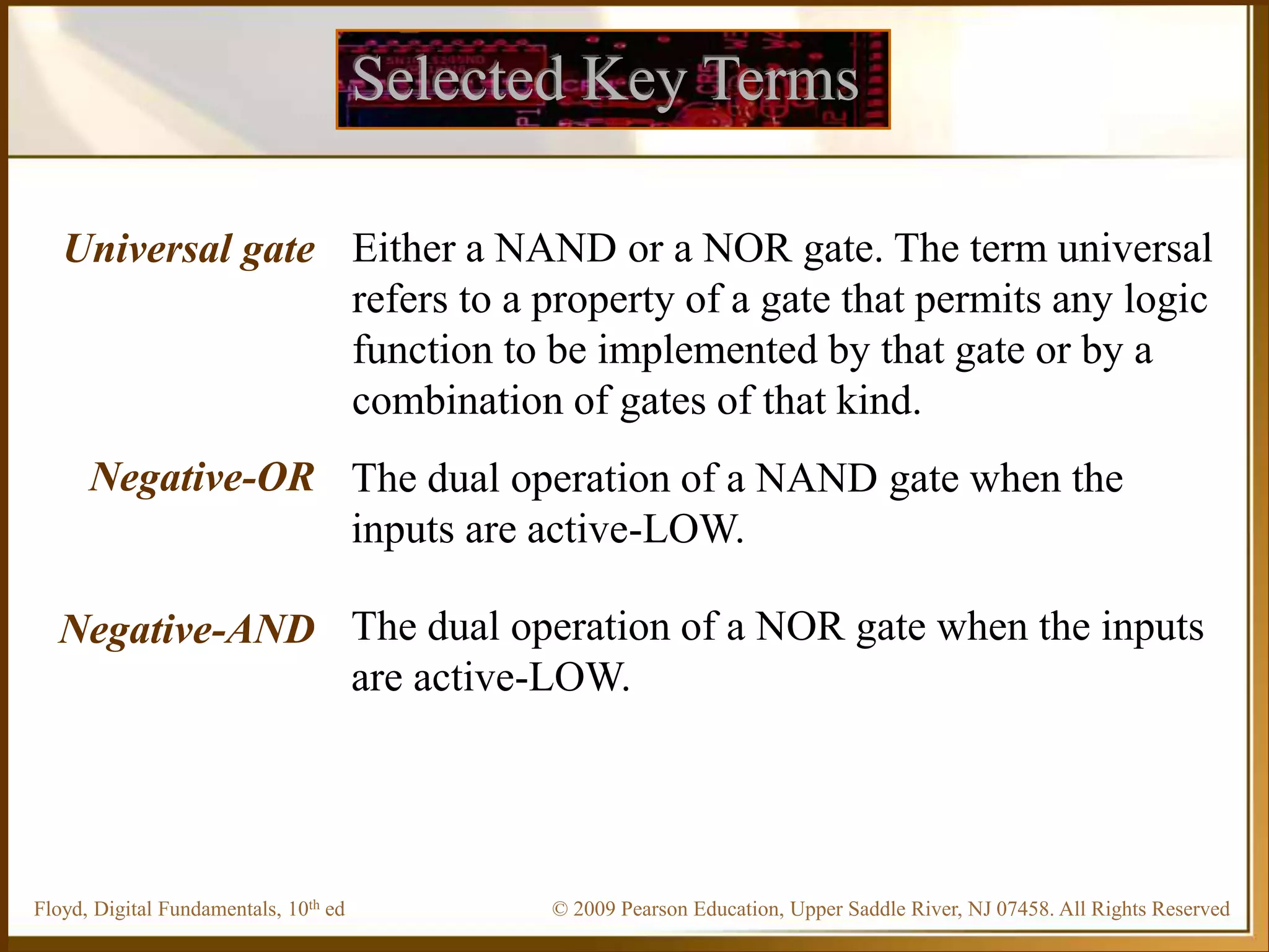 © 2009 Pearson Education, Upper Saddle River, NJ 07458. All Rights Reserved
Floyd, Digital Fundamentals, 10th ed
Selected Key Terms
Universal gate
Negative-OR
Negative-AND
Either a NAND or a NOR gate. The term universal
refers to a property of a gate that permits any logic
function to be implemented by that gate or by a
combination of gates of that kind.
The dual operation of a NAND gate when the
inputs are active-LOW.
The dual operation of a NOR gate when the inputs
are active-LOW.
 