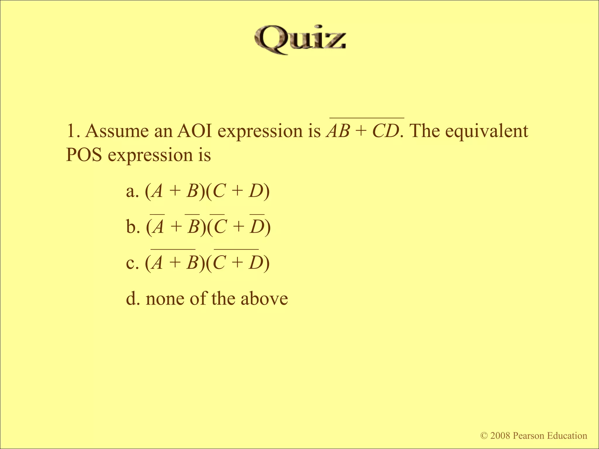 © 2009 Pearson Education, Upper Saddle River, NJ 07458. All Rights Reserved
Floyd, Digital Fundamentals, 10th ed
© 2008 Pearson Education
1. Assume an AOI expression is AB + CD. The equivalent
POS expression is
a. (A + B)(C + D)
b. (A + B)(C + D)
c. (A + B)(C + D)
d. none of the above
 