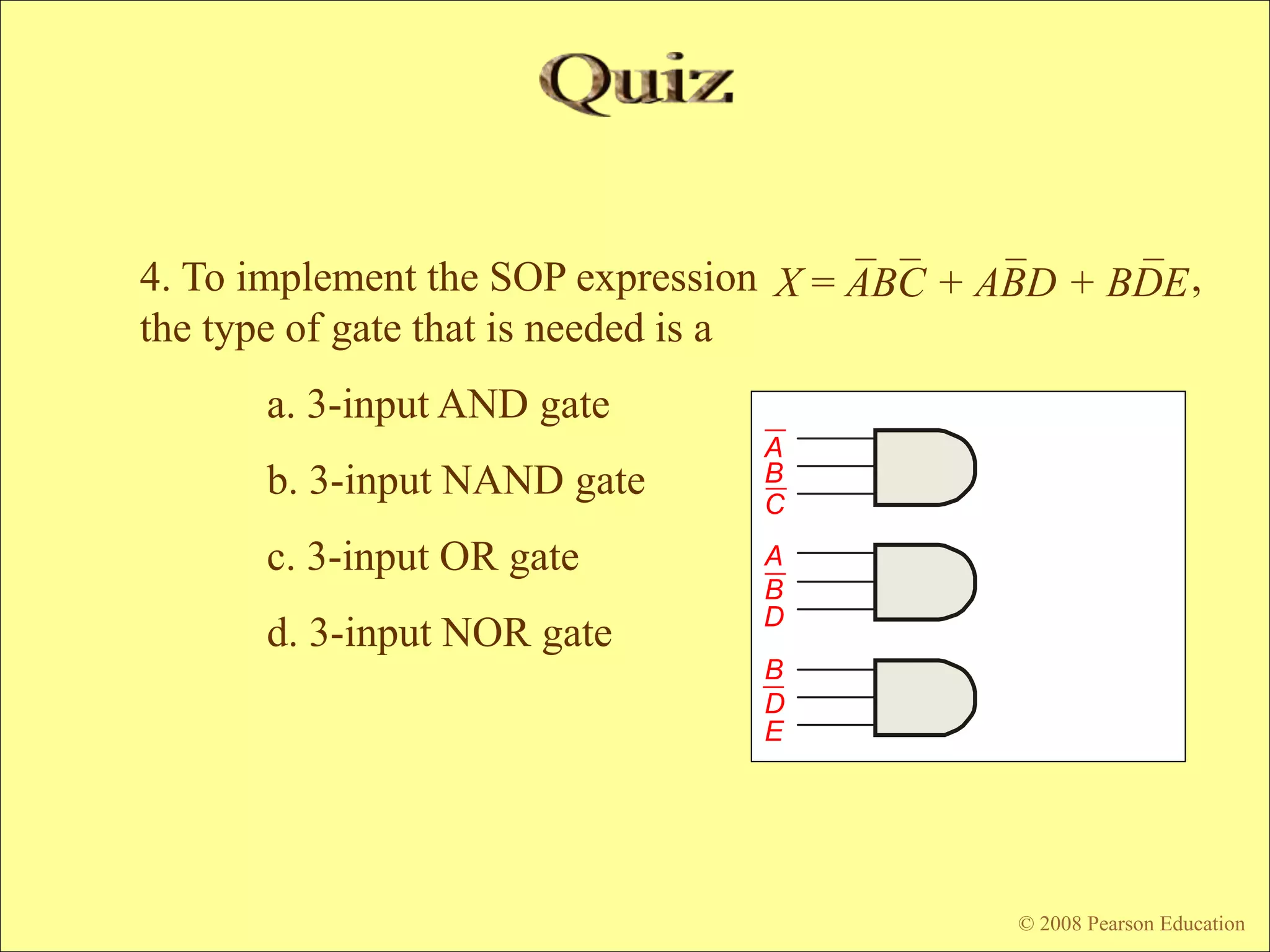© 2009 Pearson Education, Upper Saddle River, NJ 07458. All Rights Reserved
Floyd, Digital Fundamentals, 10th ed
© 2008 Pearson Education
4. To implement the SOP expression ,
the type of gate that is needed is a
a. 3-input AND gate
b. 3-input NAND gate
c. 3-input OR gate
d. 3-input NOR gate
X = ABC + ABD + BDE
C
A
B
E
D
B
A
B
D
 