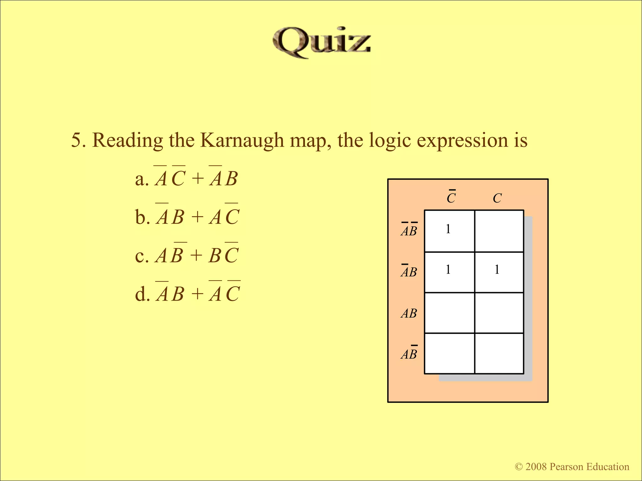 © 2009 Pearson Education, Upper Saddle River, NJ 07458. All Rights Reserved
Floyd, Digital Fundamentals, 10th ed
© 2008 Pearson Education
C C
AB
AB
AB
AB
1
1 1
5. Reading the Karnaugh map, the logic expression is
a. AC + AB
b. AB + AC
c. AB + BC
d. AB + AC
 