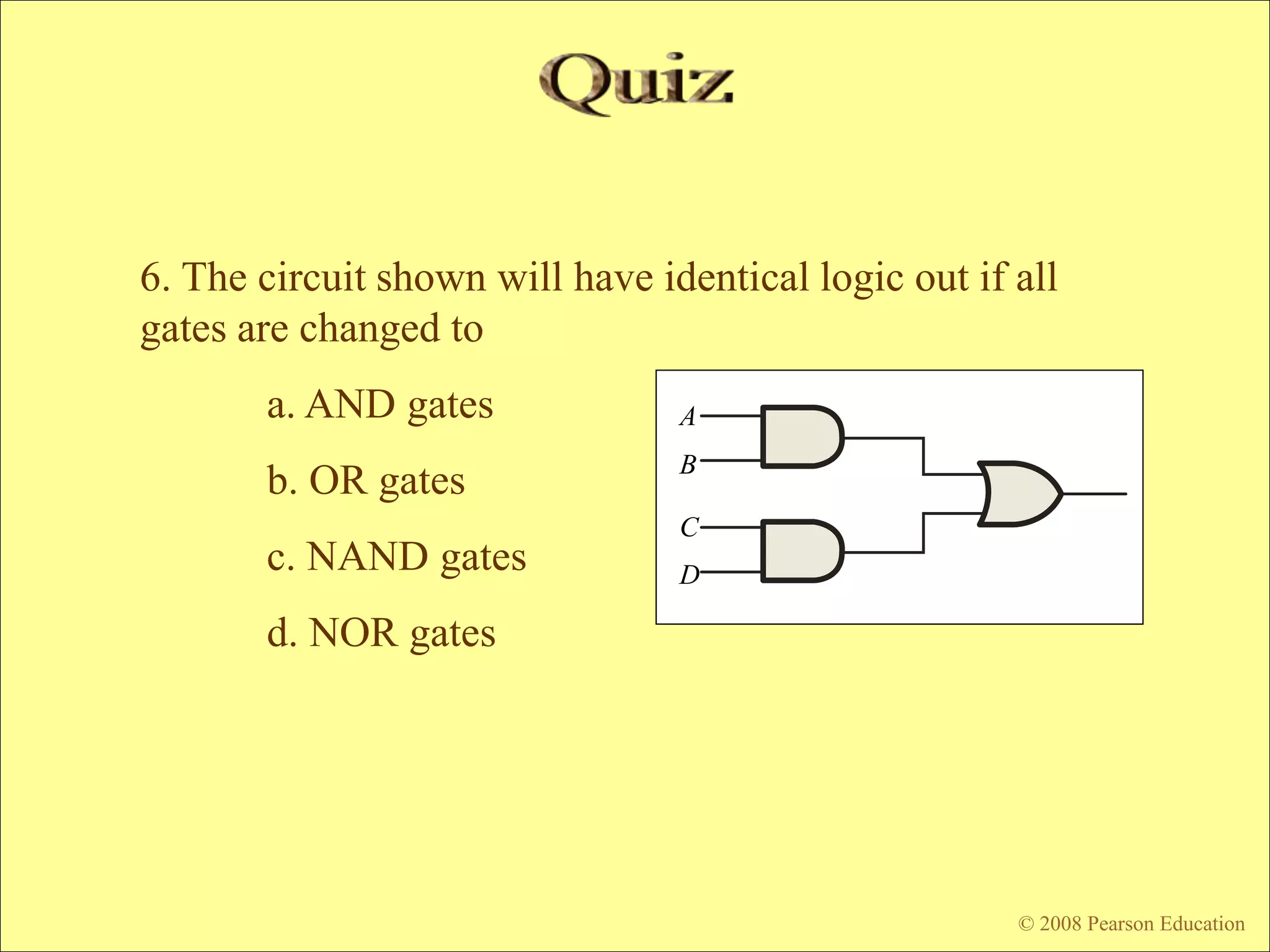 © 2009 Pearson Education, Upper Saddle River, NJ 07458. All Rights Reserved
Floyd, Digital Fundamentals, 10th ed
6. The circuit shown will have identical logic out if all
gates are changed to
a. AND gates
b. OR gates
c. NAND gates
d. NOR gates
© 2008 Pearson Education
A
B
C
D
 