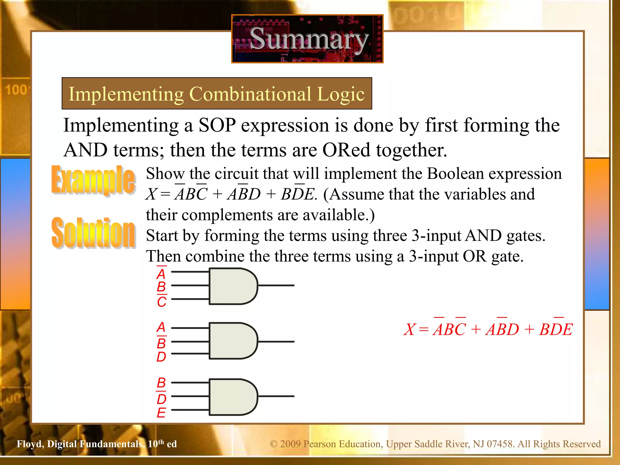 © 2009 Pearson Education, Upper Saddle River, NJ 07458. All Rights Reserved
Floyd, Digital Fundamentals, 10th ed
Implementing a SOP expression is done by first forming the
AND terms; then the terms are ORed together.
Summary
Implementing Combinational Logic
Show the circuit that will implement the Boolean expression
X = ABC + ABD + BDE. (Assume that the variables and
their complements are available.)
C
A
B
E
D
B
A
B
D
Start by forming the terms using three 3-input AND gates.
Then combine the three terms using a 3-input OR gate.
X = ABC + ABD + BDE
 