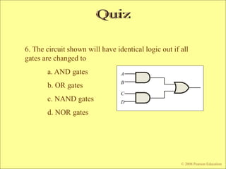 © 2009 Pearson Education, Upper Saddle River, NJ 07458. All Rights Reserved
Floyd, Digital Fundamentals, 10th ed
6. The circuit shown will have identical logic out if all
gates are changed to
a. AND gates
b. OR gates
c. NAND gates
d. NOR gates
© 2008 Pearson Education
A
B
C
D
 