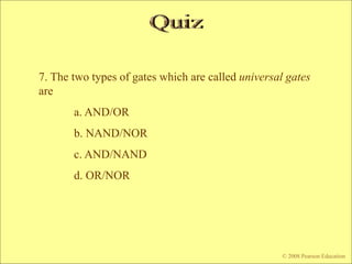 © 2009 Pearson Education, Upper Saddle River, NJ 07458. All Rights Reserved
Floyd, Digital Fundamentals, 10th ed
7. The two types of gates which are called universal gates
are
a. AND/OR
b. NAND/NOR
c. AND/NAND
d. OR/NOR
© 2008 Pearson Education
 
