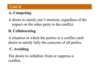 Cont’d
A. Competing
A desire to satisfy one’s interests, regardless of the
impact on the other party to the conflict.
B. Collaborating
A situation in which the parties to a conflict each
desire to satisfy fully the concerns of all parties.
C. Avoiding
The desire to withdraw from or suppress a
conflict.
 