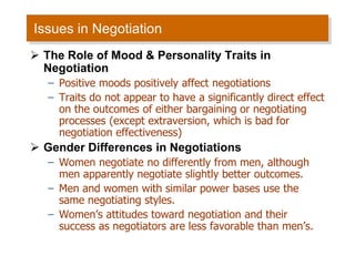 Issues in Negotiation
 The Role of Mood & Personality Traits in
Negotiation
– Positive moods positively affect negotiations
– Traits do not appear to have a significantly direct effect
on the outcomes of either bargaining or negotiating
processes (except extraversion, which is bad for
negotiation effectiveness)
 Gender Differences in Negotiations
– Women negotiate no differently from men, although
men apparently negotiate slightly better outcomes.
– Men and women with similar power bases use the
same negotiating styles.
– Women’s attitudes toward negotiation and their
success as negotiators are less favorable than men’s.
 
