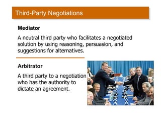 Third-Party Negotiations
Mediator
A neutral third party who facilitates a negotiated
solution by using reasoning, persuasion, and
suggestions for alternatives.
Arbitrator
A third party to a negotiation
who has the authority to
dictate an agreement.
 