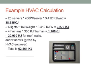 Example HVAC Calculation
– 25 servers * 450W/server * 3.412 KJ/watt =
38,385KJ
– 6 lights * 160W/light * 3.412 KJ/W = 3,276 KJ
– 4 humans * 300 KJ/ human = 1,200KJ
– 20,000 KJ for roof, walls,
and windows (given by
HVAC engineer)
– Total is 62,861 KJ
 