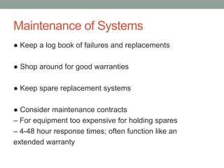 Maintenance of Systems
● Keep a log book of failures and replacements
● Shop around for good warranties
● Keep spare replacement systems
● Consider maintenance contracts
– For equipment too expensive for holding spares
– 4-48 hour response times; often function like an
extended warranty
 