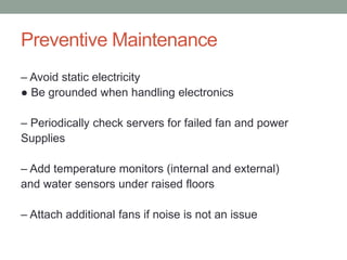 Preventive Maintenance
– Avoid static electricity
● Be grounded when handling electronics
– Periodically check servers for failed fan and power
Supplies
– Add temperature monitors (internal and external)
and water sensors under raised floors
– Attach additional fans if noise is not an issue
 