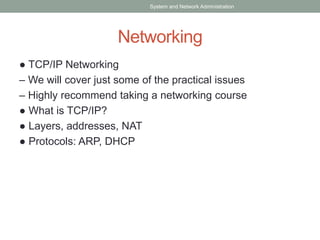 Networking
● TCP/IP Networking
– We will cover just some of the practical issues
– Highly recommend taking a networking course
● What is TCP/IP?
● Layers, addresses, NAT
● Protocols: ARP, DHCP
System and Network Administration
 
