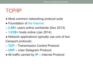 TCP/IP
● Most common networking protocol suite
● Foundation of the Internet
– 2.8B+ users online worldwide (Dec 2013)
– 1.01B+ hosts online (Jan 2014)
● Network applications typically use one of two
transport protocols:
– TCP – Transmission Control Protocol
– UDP – User Datagram Protocol
● All traffic carried by IP – Internet Protocol
System and Network Administration
 