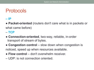 Protocols
– IP
● Packet-oriented (routers don't care what is in packets or
what came before)
– TCP
● Connection-oriented, two-way, reliable, in-order
transport of stream of bytes.
● Congestion control – slow down when congestion is
noticed, speed up when resources available.
● Flow control – don't overwhelm receiver.
– UDP: is not connection oriented.
System and Network Administration
 