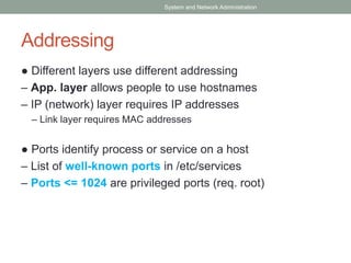 Addressing
● Different layers use different addressing
– App. layer allows people to use hostnames
– IP (network) layer requires IP addresses
– Link layer requires MAC addresses
● Ports identify process or service on a host
– List of well-known ports in /etc/services
– Ports <= 1024 are privileged ports (req. root)
System and Network Administration
 