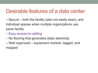 Desirable features of a data center
– Secure – both the facility (also not easily seen), and
individual spaces when multiple organizations use
same facility
– Easy access to cabling
– No flooring that generates static electricity
– Well organized – equipment marked, tagged, and
mapped
 