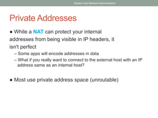 Private Addresses
● While a NAT can protect your internal
addresses from being visible in IP headers, it
isn't perfect
– Some apps will encode addresses in data
– What if you really want to connect to the external host with an IP
address same as an internal host?
● Most use private address space (unroutable)
System and Network Administration
 