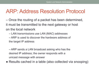 ARP: Address Resolution Protocol
– Once the routing of a packet has been determined,
it must be transmitted to the next gateway or host
on the local network
– LAN transmissions use LAN (MAC) addresses
– ARP is used to discover the hardware address of
the target IP address
– ARP sends a LAN broadcast asking who has the
desired IP address; the owner responds with a
unicast message with answer
● Results cached in a table (also collected via snooping)
System and Network Administration
 