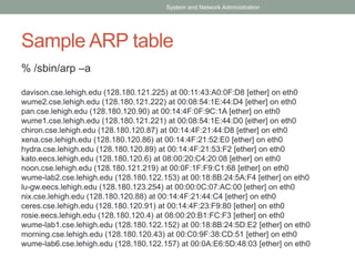 Sample ARP table
% /sbin/arp –a
davison.cse.lehigh.edu (128.180.121.225) at 00:11:43:A0:0F:D8 [ether] on eth0
wume2.cse.lehigh.edu (128.180.121.222) at 00:08:54:1E:44:D4 [ether] on eth0
pan.cse.lehigh.edu (128.180.120.90) at 00:14:4F:0F:9C:1A [ether] on eth0
wume1.cse.lehigh.edu (128.180.121.221) at 00:08:54:1E:44:D0 [ether] on eth0
chiron.cse.lehigh.edu (128.180.120.87) at 00:14:4F:21:44:D8 [ether] on eth0
xena.cse.lehigh.edu (128.180.120.86) at 00:14:4F:21:52:E0 [ether] on eth0
hydra.cse.lehigh.edu (128.180.120.89) at 00:14:4F:21:53:F2 [ether] on eth0
kato.eecs.lehigh.edu (128.180.120.6) at 08:00:20:C4:20:08 [ether] on eth0
noon.cse.lehigh.edu (128.180.121.219) at 00:0F:1F:F9:C1:68 [ether] on eth0
wume-lab2.cse.lehigh.edu (128.180.122.153) at 00:18:8B:24:5A:F4 [ether] on eth0
lu-gw.eecs.lehigh.edu (128.180.123.254) at 00:00:0C:07:AC:00 [ether] on eth0
nix.cse.lehigh.edu (128.180.120.88) at 00:14:4F:21:44:C4 [ether] on eth0
ceres.cse.lehigh.edu (128.180.120.91) at 00:14:4F:23:F9:80 [ether] on eth0
rosie.eecs.lehigh.edu (128.180.120.4) at 08:00:20:B1:FC:F3 [ether] on eth0
wume-lab1.cse.lehigh.edu (128.180.122.152) at 00:18:8B:24:5D:E2 [ether] on eth0
morning.cse.lehigh.edu (128.180.120.43) at 00:C0:9F:38:CD:51 [ether] on eth0
wume-lab6.cse.lehigh.edu (128.180.122.157) at 00:0A:E6:5D:48:03 [ether] on eth0
System and Network Administration
 